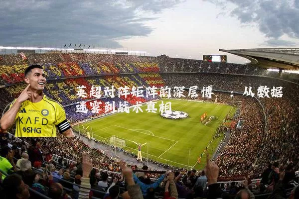 英超对阵矩阵的深层博弈：从数据迷雾到战术真相
